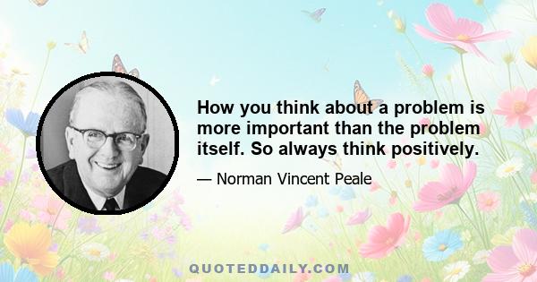 How you think about a problem is more important than the problem itself. So always think positively.