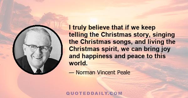 I truly believe that if we keep telling the Christmas story, singing the Christmas songs, and living the Christmas spirit, we can bring joy and happiness and peace to this world.