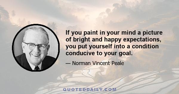 If you paint in your mind a picture of bright and happy expectations, you put yourself into a condition conducive to your goal.