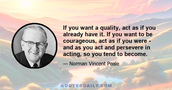 If you want a quality, act as if you already have it. If you want to be courageous, act as if you were - and as you act and persevere in acting, so you tend to become.