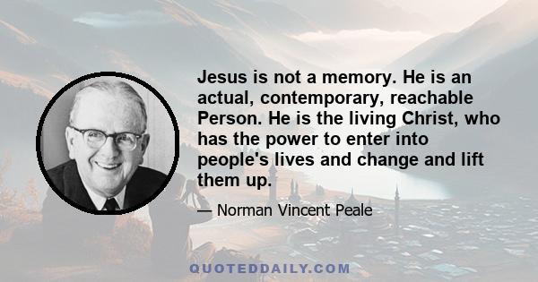 Jesus is not a memory. He is an actual, contemporary, reachable Person. He is the living Christ, who has the power to enter into people's lives and change and lift them up.