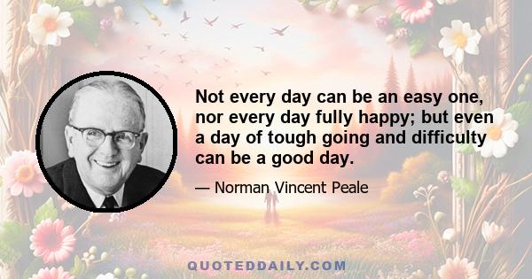 Not every day can be an easy one, nor every day fully happy; but even a day of tough going and difficulty can be a good day.