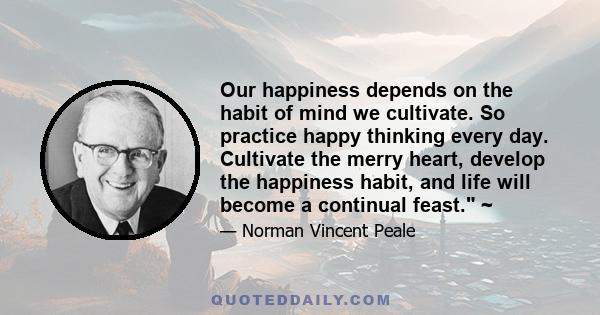 Our happiness depends on the habit of mind we cultivate. So practice happy thinking every day. Cultivate the merry heart, develop the happiness habit, and life will become a continual feast. ~