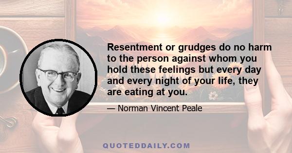 Resentment or grudges do no harm to the person against whom you hold these feelings but every day and every night of your life, they are eating at you.