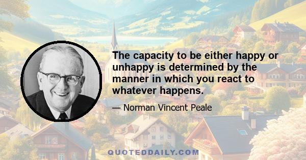 The capacity to be either happy or unhappy is determined by the manner in which you react to whatever happens.