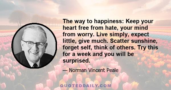 The way to happiness: Keep your heart free from hate, your mind from worry. Live simply, expect little, give much. Scatter sunshine, forget self, think of others. Try this for a week and you will be surprised.