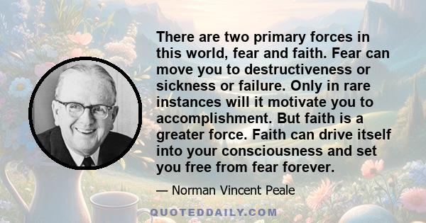 There are two primary forces in this world, fear and faith. Fear can move you to destructiveness or sickness or failure. Only in rare instances will it motivate you to accomplishment. But faith is a greater force. Faith 