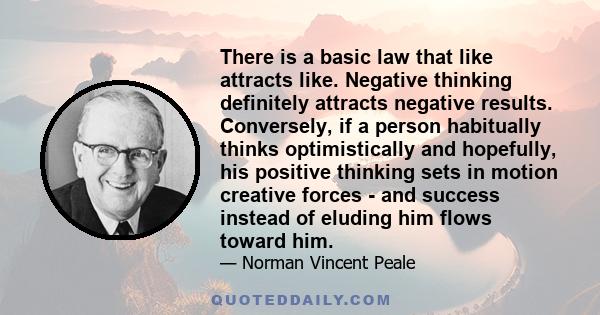 There is a basic law that like attracts like. Negative thinking definitely attracts negative results. Conversely, if a person habitually thinks optimistically and hopefully, his positive thinking sets in motion creative 