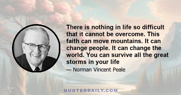 There is nothing in life so difficult that it cannot be overcome. This faith can move mountains. It can change people. It can change the world. You can survive all the great storms in your life