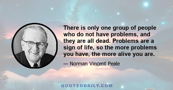 There is only one group of people who do not have problems, and they are all dead. Problems are a sign of life, so the more problems you have, the more alive you are.