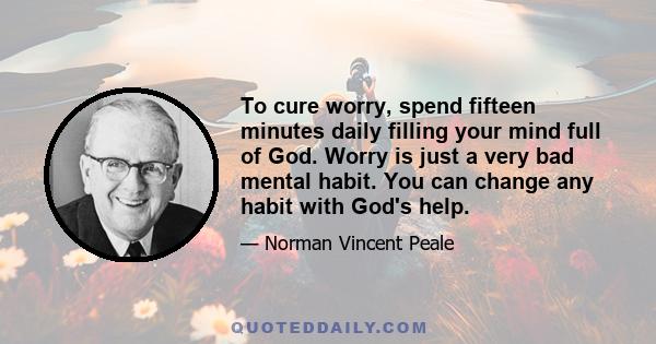 To cure worry, spend fifteen minutes daily filling your mind full of God. Worry is just a very bad mental habit. You can change any habit with God's help.