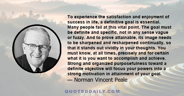 To experience the satisfaction and enjoyment of success in life, a definitive goal is essential. Many people fail at this vital point. The goal must be definite and specific, not in any sense vague or fuzzy. And to