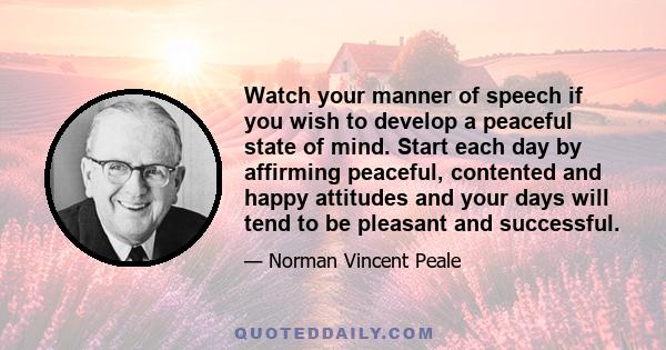 Watch your manner of speech if you wish to develop a peaceful state of mind. Start each day by affirming peaceful, contented and happy attitudes and your days will tend to be pleasant and successful.