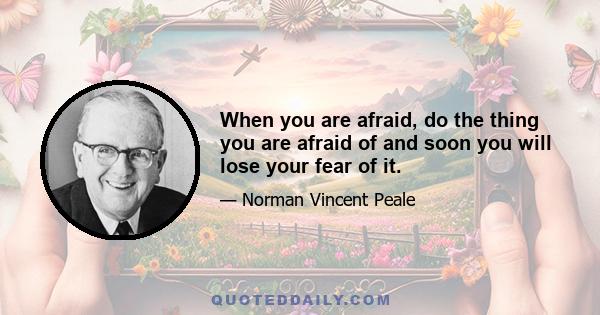 When you are afraid, do the thing you are afraid of and soon you will lose your fear of it.