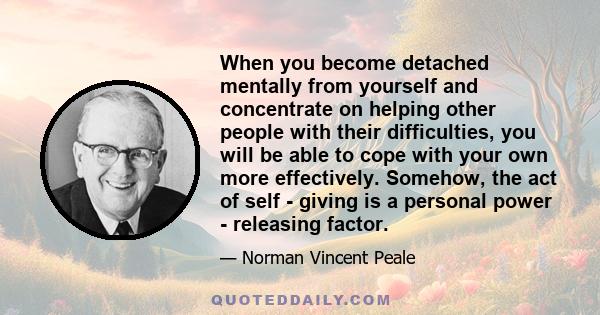 When you become detached mentally from yourself and concentrate on helping other people with their difficulties, you will be able to cope with your own more effectively. Somehow, the act of self - giving is a personal