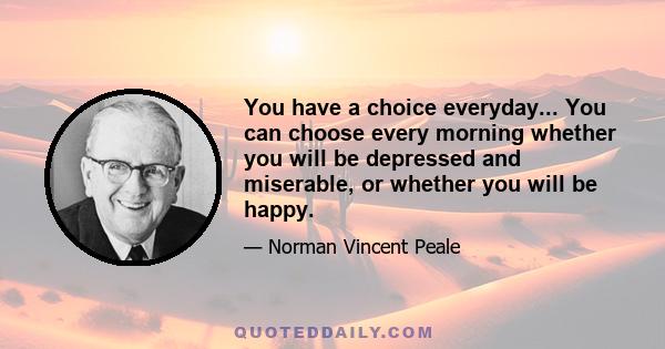 You have a choice everyday... You can choose every morning whether you will be depressed and miserable, or whether you will be happy.