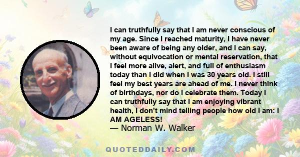 I can truthfully say that I am never conscious of my age. Since I reached maturity, I have never been aware of being any older, and I can say, without equivocation or mental reservation, that I feel more alive, alert,