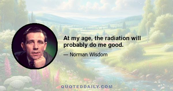 At my age, the radiation will probably do me good.