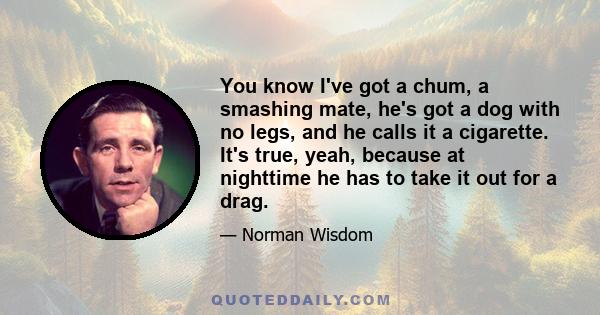 You know I've got a chum, a smashing mate, he's got a dog with no legs, and he calls it a cigarette. It's true, yeah, because at nighttime he has to take it out for a drag.