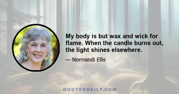 My body is but wax and wick for flame. When the candle burns out, the light shines elsewhere.