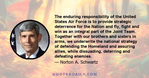 The enduring responsibility of the United States Air Force is to provide strategic deterrence for the Nation and fly, fight and win as an integral part of the Joint Team. Together with our brothers and sisters in arms,