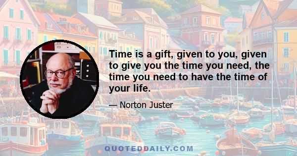 Time is a gift, given to you, given to give you the time you need, the time you need to have the time of your life.