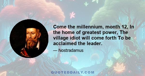 Come the millennium, month 12, In the home of greatest power, The village idiot will come forth To be acclaimed the leader.