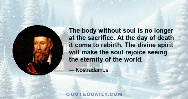 The body without soul is no longer at the sacrifice. At the day of death it come to rebirth. The divine spirit will make the soul rejoice seeing the eternity of the world.