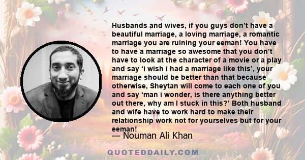 Husbands and wives, if you guys don’t have a beautiful marriage, a loving marriage, a romantic marriage you are ruining your eeman! You have to have a marriage so awesome that you don’t have to look at the character of