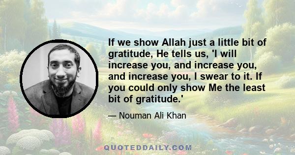 If we show Allah just a little bit of gratitude, He tells us, 'I will increase you, and increase you, and increase you, I swear to it. If you could only show Me the least bit of gratitude.'