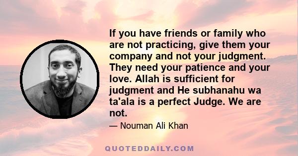 If you have friends or family who are not practicing, give them your company and not your judgment. They need your patience and your love. Allah is sufficient for judgment and He subhanahu wa ta'ala is a perfect Judge.