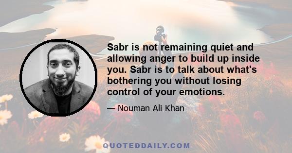 Sabr is not remaining quiet and allowing anger to build up inside you. Sabr is to talk about what's bothering you without losing control of your emotions.