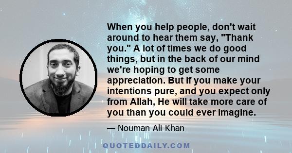 When you help people, don't wait around to hear them say, Thank you. A lot of times we do good things, but in the back of our mind we're hoping to get some appreciation. But if you make your intentions pure, and you