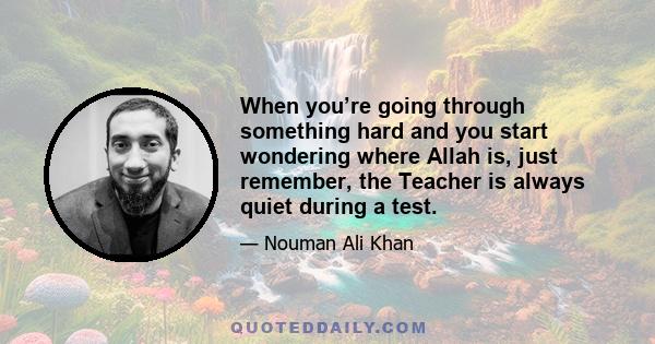 When you’re going through something hard and you start wondering where Allah is, just remember, the Teacher is always quiet during a test.