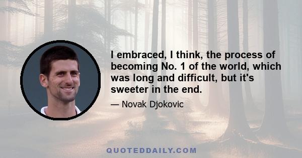 I embraced, I think, the process of becoming No. 1 of the world, which was long and difficult, but it's sweeter in the end.