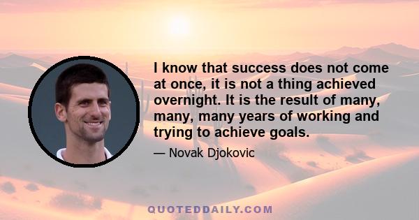 I know that success does not come at once, it is not a thing achieved overnight. It is the result of many, many, many years of working and trying to achieve goals.