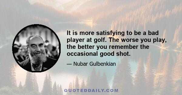 It is more satisfying to be a bad player at golf. The worse you play, the better you remember the occasional good shot.