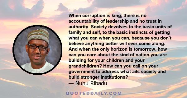 When corruption is king, there is no accountability of leadership and no trust in authority. Society devolves to the basic units of family and self, to the basic instincts of getting what you can when you can, because