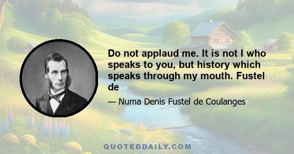 Do not applaud me. It is not I who speaks to you, but history which speaks through my mouth. Fustel de