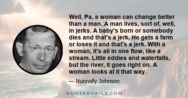 Well, Pa, a woman can change better than a man. A man lives, sort of, well, in jerks. A baby's born or somebody dies and that's a jerk. He gets a farm or loses it and that's a jerk. With a woman, it's all in one flow,