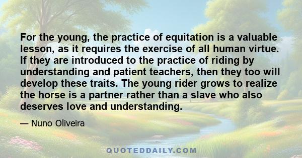 For the young, the practice of equitation is a valuable lesson, as it requires the exercise of all human virtue. If they are introduced to the practice of riding by understanding and patient teachers, then they too will 