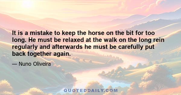 It is a mistake to keep the horse on the bit for too long. He must be relaxed at the walk on the long rein regularly and afterwards he must be carefully put back together again.