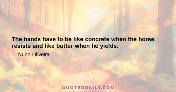 The hands have to be like concrete when the horse resists and like butter when he yields.