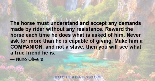 The horse must understand and accept any demands made by rider without any resistance. Reward the horse each time he does what is asked of him. Never ask for more than he is capable of giving. Make him a COMPANION, and