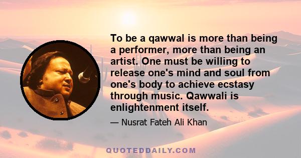 To be a qawwal is more than being a performer, more than being an artist. One must be willing to release one's mind and soul from one's body to achieve ecstasy through music. Qawwali is enlightenment itself.