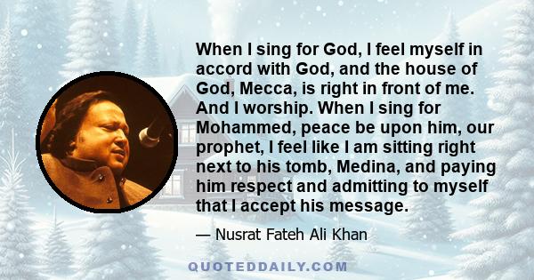 When I sing for God, I feel myself in accord with God, and the house of God, Mecca, is right in front of me. And I worship. When I sing for Mohammed, peace be upon him, our prophet, I feel like I am sitting right next