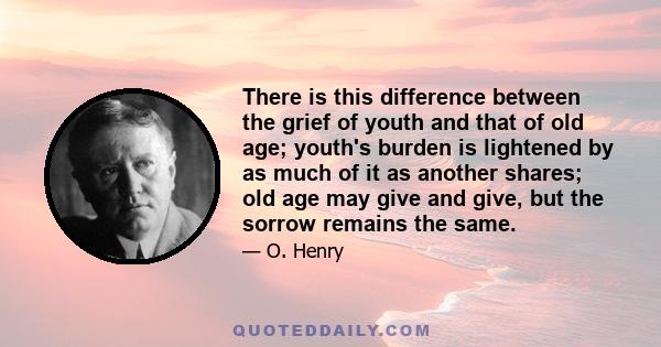 There is this difference between the grief of youth and that of old age; youth's burden is lightened by as much of it as another shares; old age may give and give, but the sorrow remains the same.