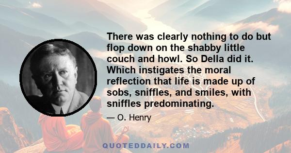 There was clearly nothing to do but flop down on the shabby little couch and howl. So Della did it. Which instigates the moral reflection that life is made up of sobs, sniffles, and smiles, with sniffles predominating.