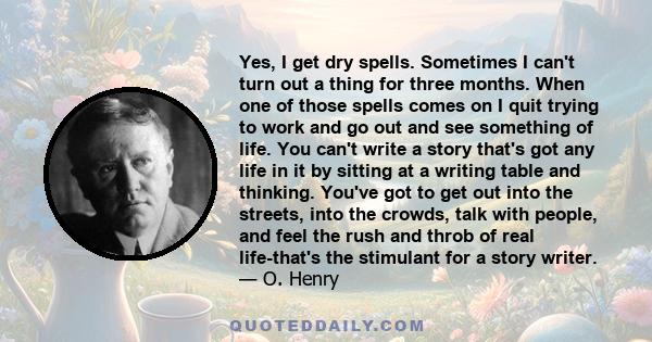 Yes, I get dry spells. Sometimes I can't turn out a thing for three months. When one of those spells comes on I quit trying to work and go out and see something of life. You can't write a story that's got any life in it 