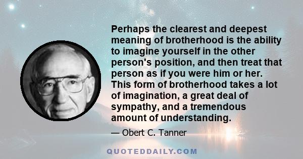 Perhaps the clearest and deepest meaning of brotherhood is the ability to imagine yourself in the other person's position, and then treat that person as if you were him or her. This form of brotherhood takes a lot of